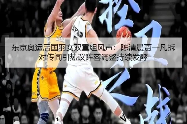 东京奥运后国羽女双重组风声：陈清晨贾一凡拆对传闻引热议阵容调整持续发酵（PGemulator）